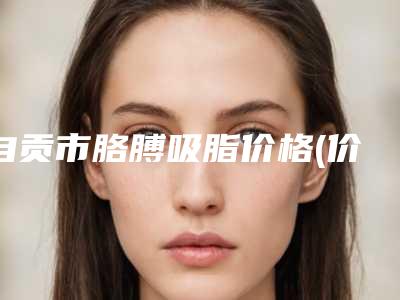 自贡市胳膊吸脂价格(价目)表2025官方展示-均价胳膊吸脂20601元