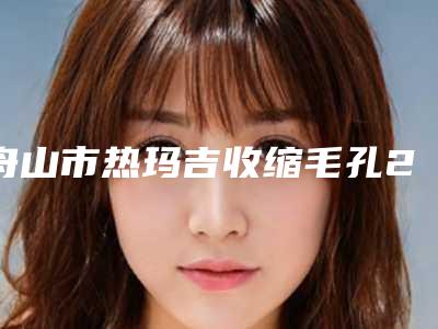 舟山市热玛吉收缩毛孔2025价格表(费用)清单明细-舟山市热玛吉收缩毛孔价格行情