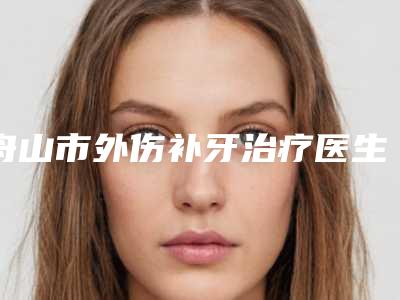 舟山市外伤补牙治疗医生在榜名单8强五强-三强资料大总结-舟山市外伤补牙治疗口腔医生