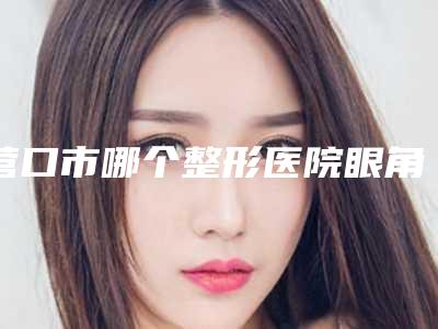 营口市哪个整形医院眼角增生疤痕修复比较好(营口智美明颜(原营口协和)医疗美容门诊部品牌连锁技术_设备领先)