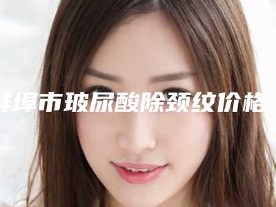 蚌埠市玻尿酸除颈纹价格表袭来(近6个月均价为:4586元)
