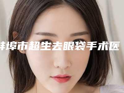 蚌埠市超生去眼袋手术医院上榜名单top10强更新出炉(蚌埠市超生去眼袋手术整形医院)