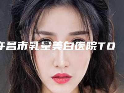 许昌市乳晕美白医院TOP10排行榜名单更新了(许昌市乳晕美白整形医院)