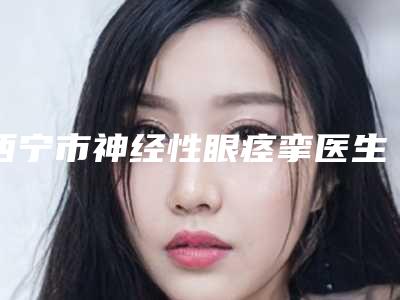 西宁市神经性眼痉挛医生哪位较好-祁玉曙整形医生家名单推荐给你