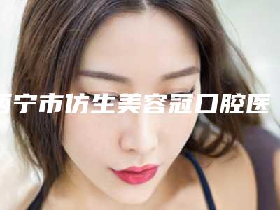 西宁市仿生美容冠口腔医生排名前三有哪些-西宁市仿生美容冠口腔医生