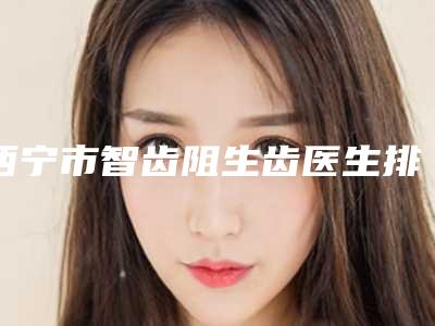 西宁市智齿阻生齿医生排行榜前十佳最新公布-西宁市蔡志昆口腔医生