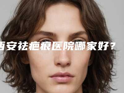 西安祛疤痕医院哪家好?西安五大疤痕医院实力解锁