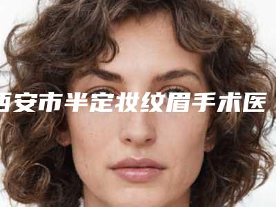 西安市半定妆纹眉手术医院哪些效果好-半定妆纹眉术大约价格是多少