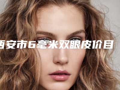 西安市6毫米双眼皮价目表2025超值优惠项目公布-西安市6毫米双眼皮价格大致需要好多