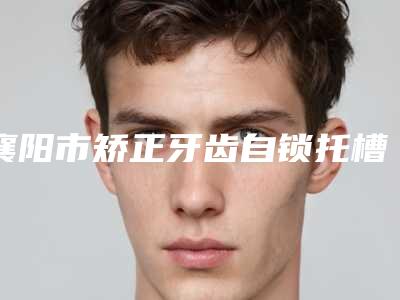 襄阳市矫正牙齿自锁托槽价格价位表2025汇总-襄阳市矫正牙齿自锁托槽价格