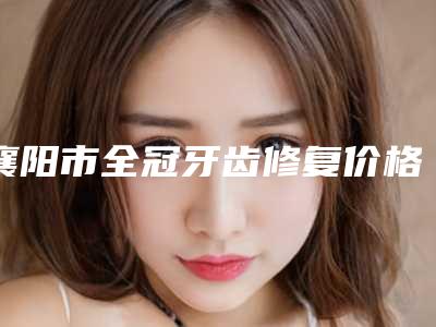 襄阳市全冠牙齿修复价格(费用)清单2025开箱种草-襄阳市全冠牙齿修复价格