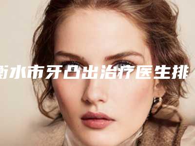 衡水市牙凸出治疗医生排名top10强权威发布-衡水市何院长口腔医生