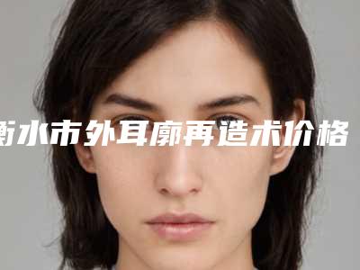 衡水市外耳廓再造术价格参考标准-衡水市外耳廓再造术手术价格和优点有哪些
