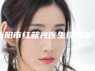 衡阳市红蓝光医生综合实力前十佳排名全新亮相-张翰鹏医生权威更放心