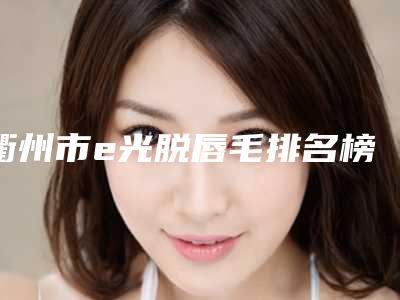 衢州市e光脱唇毛排名榜前九_知名医院均上榜-衢州德尔美客医疗美容诊所关注多选择多