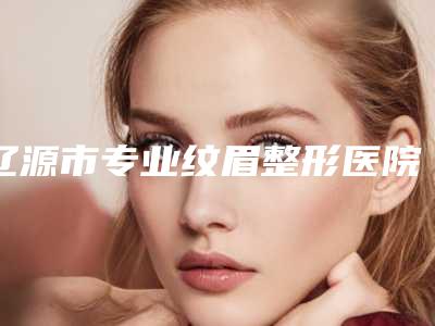 辽源市专业纹眉整形医院排名top10哪家可靠(辽源邦定医疗整形美容门诊部价格费用爆出)