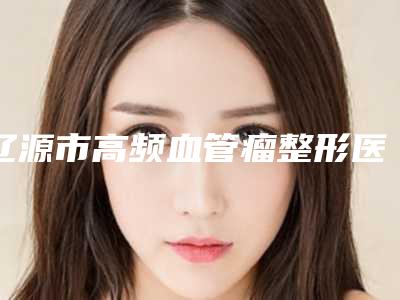 辽源市高频血管瘤整形医院(辽源邦定医疗美容诊所重点推荐)