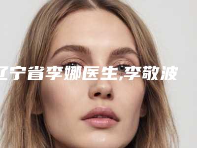 辽宁省李娜医生,李敬波医生那个好-李敬波医师拔得头筹