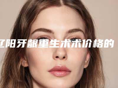 辽阳牙龈重生术术价格的因素是哪些