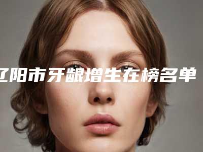 辽阳市牙龈增生在榜名单私立医生一览-辽阳市牙龈增生口腔医生