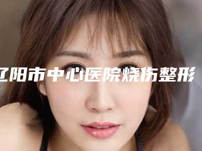 辽阳市中心医院烧伤整形科做自体隆胸价格(价目)对外公布