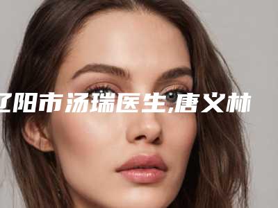 辽阳市汤瑞医生,唐义林医生那个好-唐义林医师口碑擅长对比查看