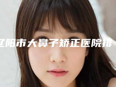 辽阳市大鼻子矫正医院排行top10实力强悍-辽阳协和医疗美容整形外科人气医生PK