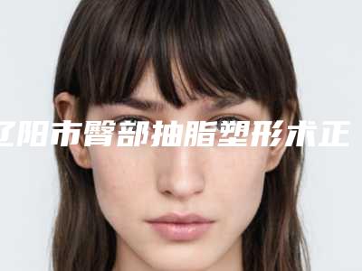 辽阳市臀部抽脂塑形术正规医院-辽阳龙达医学整形美容院公立名列前三