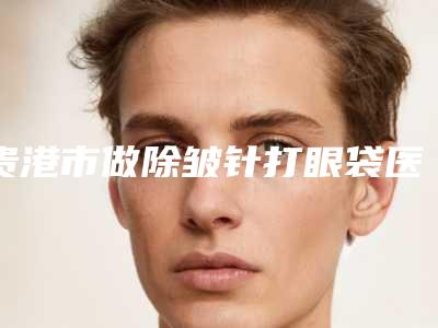 贵港市做除皱针打眼袋医院-贵港市除皱针打眼袋医院排名榜入围且名次靠前