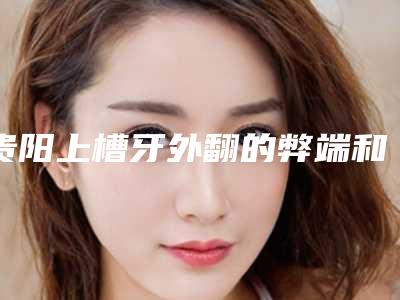 贵阳上槽牙外翻的弊端和缺陷「贵阳上槽牙外翻后有哪些好的调理方法」
