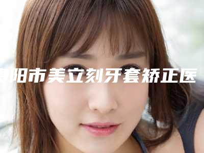 贵阳市美立刻牙套矫正医生排名榜谁独占鳌头放心选-贵阳市美立刻牙套矫正口腔医生