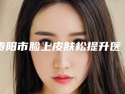 贵阳市脸上皮肤松提升医院综合实力前十名排名榜私立盘点（贵阳瑞丽诗医疗美容诊所凭借实力稳住榜一）