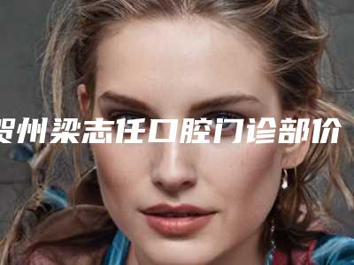 贺州梁志任口腔门诊部价格表2025全新上线附牙周综合诊疗案例