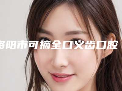 资阳市可摘全口义齿口腔医生在榜清单前十佳产生-资阳市可摘全口义齿医生各大技术优势