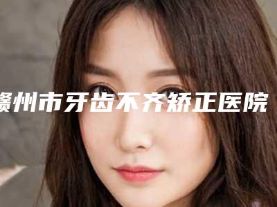 赣州市牙齿不齐矫正医院上榜名单前十大汇集(赣州陈卓馨牙科诊所老牌医美口碑出众)