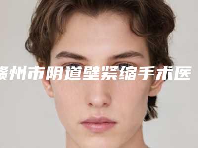 赣州市阴道壁紧缩手术医生排名top10强汇总点评-赣州市阴道壁紧缩手术整形医生