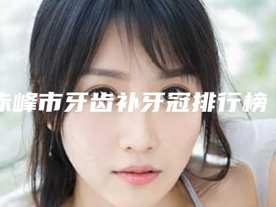 赤峰市牙齿补牙冠排行榜前十名专个推荐-赤峰市牙齿补牙冠口腔医生
