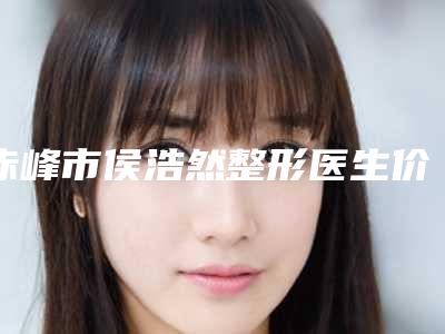 赤峰市侯浩然整形医生价格(费用)清单医生曝光一览