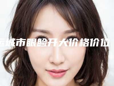 运城市眼睑开大价格价位表2025_正规(近6个月均价为:6116元)