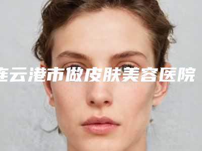 连云港市做皮肤美容医院排名榜前十汇总综合(连云港市做皮肤美容整形医院)