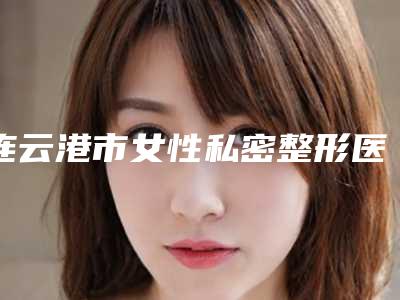 连云港市女性私密整形医生在榜名单top10强都是哪几位(童飞医生负盛名)