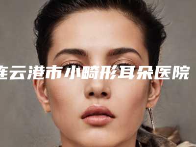 连云港市小畸形耳朵医院口碑排名前十强新鲜出炉啦-排名靠前连云港市整形医院
