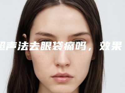 超声法去眼袋痛吗,效果怎么样(超声祛眼袋效果好吗)