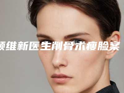 顾维新医生削骨术瘦脸案例-价格(价目)清单展示