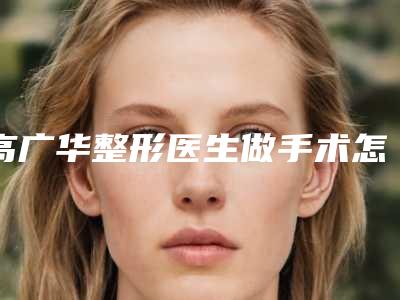 高广华整形医生做手术怎么样技术优势展现、手术效果记录、术后反馈