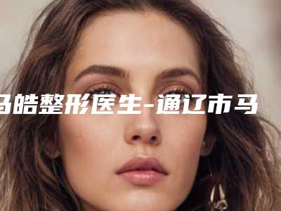 马皓整形医生-通辽市马皓医疗美容整形诊所马皓医生入围专家详细介绍