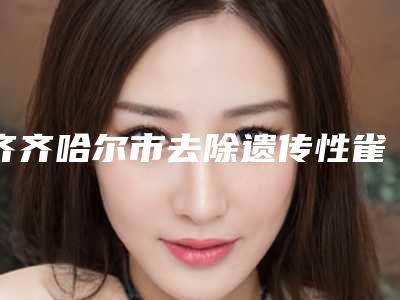 齐齐哈尔市去除遗传性雀斑医生排名榜十强汇合盘点-齐齐哈尔市去除遗传性雀斑医生