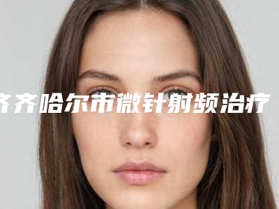齐齐哈尔市微针射频治疗整型医院-齐齐哈尔市第一医院整形科含价格一览表