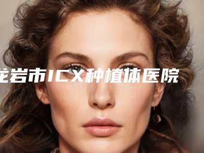 龙岩市ICX种植体医院在榜名单综合实力前十正规推荐(龙岩市ICX种植体口腔医院名气大)