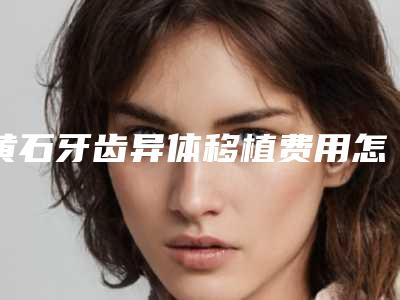 黄石牙齿异体移植费用怎样呢